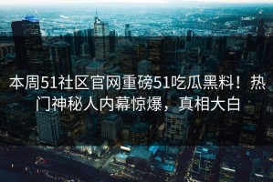 本周51社区官网重磅51吃瓜黑料！热门神秘人内幕惊爆，真相大白