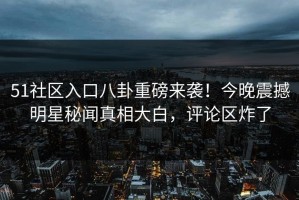 51社区入口八卦重磅来袭！今晚震撼明星秘闻真相大白，评论区炸了