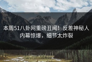 本周51八卦网重磅丑闻！反差神秘人内幕惊爆，细节太炸裂