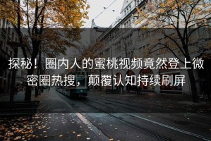 探秘！圈内人的蜜桃视频竟然登上微密圈热搜，颠覆认知持续刷屏