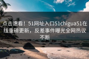 点击速看！51网址入口51chigua51在线重磅更新，反差事件曝光全网热议不断