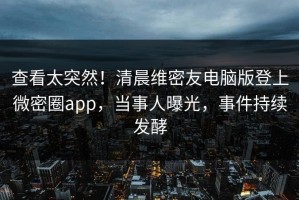 查看太突然！清晨维密友电脑版登上微密圈app，当事人曝光，事件持续发酵