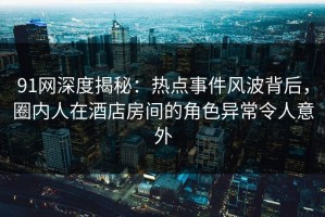 91网深度揭秘：热点事件风波背后，圈内人在酒店房间的角色异常令人意外