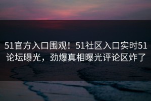 51官方入口围观！51社区入口实时51论坛曝光，劲爆真相曝光评论区炸了