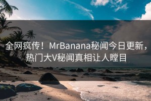 全网疯传！MrBanana秘闻今日更新，热门大V秘闻真相让人瞠目
