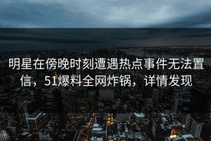 明星在傍晚时刻遭遇热点事件无法置信，51爆料全网炸锅，详情发现