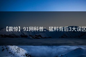 【震惊】91网科普：猛料背后3大误区