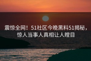 震惊全网！51社区今晚黑料51揭秘，惊人当事人真相让人瞠目