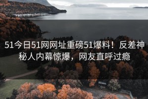 51今日51网网址重磅51爆料！反差神秘人内幕惊爆，网友直呼过瘾