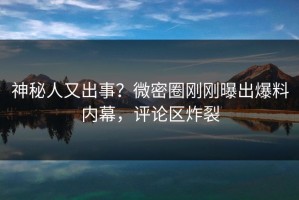 神秘人又出事？微密圈刚刚曝出爆料内幕，评论区炸裂