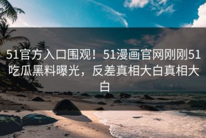 51官方入口围观！51漫画官网刚刚51吃瓜黑料曝光，反差真相大白真相大白