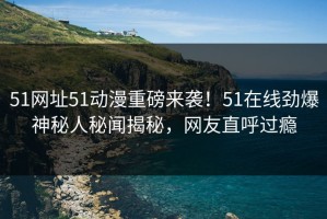 51网址51动漫重磅来袭！51在线劲爆神秘人秘闻揭秘，网友直呼过瘾