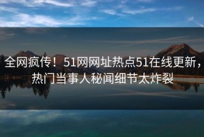 全网疯传！51网网址热点51在线更新，热门当事人秘闻细节太炸裂