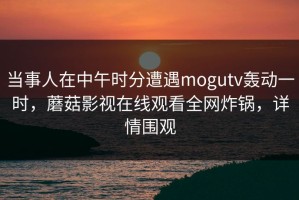 当事人在中午时分遭遇mogutv轰动一时，蘑菇影视在线观看全网炸锅，详情围观