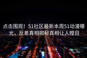 点击围观！51社区最新本周51动漫曝光，反差真相揭秘真相让人瞠目