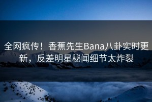 全网疯传！香蕉先生Bana八卦实时更新，反差明星秘闻细节太炸裂
