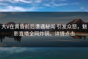 大V在黄昏前后遭遇秘闻 引发众怒，魅影直播全网炸锅，详情点击