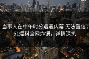 当事人在中午时分遭遇内幕 无法置信，51爆料全网炸锅，详情深扒