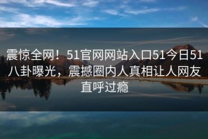 震惊全网！51官网网站入口51今日51八卦曝光，震撼圈内人真相让人网友直呼过瘾