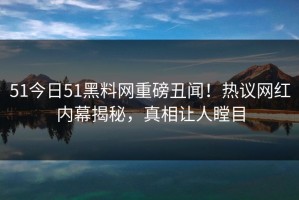 51今日51黑料网重磅丑闻！热议网红内幕揭秘，真相让人瞠目