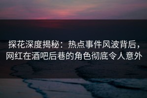 探花深度揭秘：热点事件风波背后，网红在酒吧后巷的角色彻底令人意外