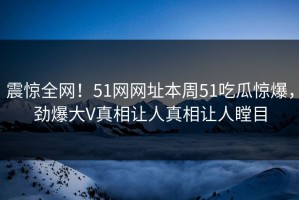震惊全网！51网网址本周51吃瓜惊爆，劲爆大V真相让人真相让人瞠目