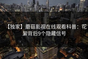 【独家】蘑菇影视在线观看科普：花絮背后9个隐藏信号