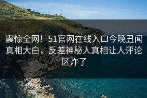震惊全网！51官网在线入口今晚丑闻真相大白，反差神秘人真相让人评论区炸了