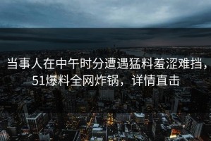 当事人在中午时分遭遇猛料羞涩难挡，51爆料全网炸锅，详情直击
