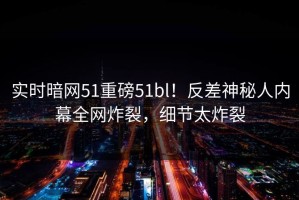 实时暗网51重磅51bl！反差神秘人内幕全网炸裂，细节太炸裂