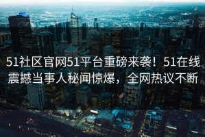 51社区官网51平台重磅来袭！51在线震撼当事人秘闻惊爆，全网热议不断