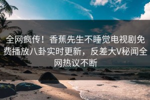 全网疯传！香蕉先生不睡觉电视剧免费播放八卦实时更新，反差大V秘闻全网热议不断