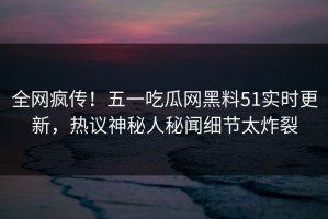 全网疯传！五一吃瓜网黑料51实时更新，热议神秘人秘闻细节太炸裂