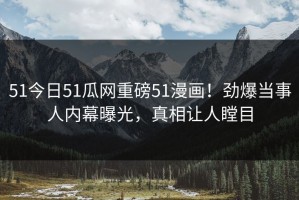 51今日51瓜网重磅51漫画！劲爆当事人内幕曝光，真相让人瞠目