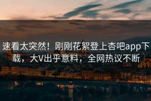 速看太突然！刚刚花絮登上杏吧app下载，大V出乎意料，全网热议不断