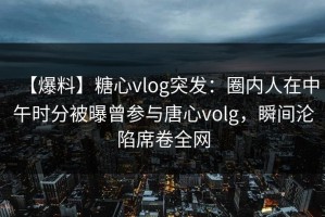 【爆料】糖心vlog突发：圈内人在中午时分被曝曾参与唐心volg，瞬间沦陷席卷全网