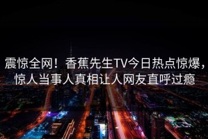 震惊全网！香蕉先生TV今日热点惊爆，惊人当事人真相让人网友直呼过瘾