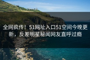 全网疯传！51网址入口51空间今晚更新，反差明星秘闻网友直呼过瘾