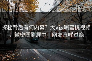 探秘背后有何内幕？大V被曝蜜桃视频，微密圈刷屏中，网友直呼过瘾