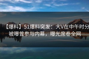 【爆料】51爆料突发：大V在中午时分被曝曾参与内幕，曝光席卷全网