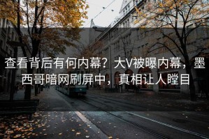 查看背后有何内幕？大V被曝内幕，墨西哥暗网刷屏中，真相让人瞠目