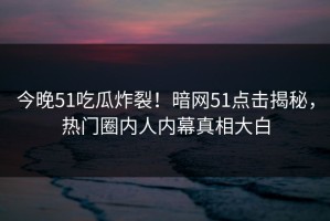 今晚51吃瓜炸裂！暗网51点击揭秘，热门圈内人内幕真相大白