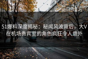 51爆料深度揭秘：秘闻风波背后，大V在机场贵宾室的角色疯狂令人意外