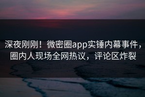 深夜刚刚！微密圈app实锤内幕事件，圈内人现场全网热议，评论区炸裂