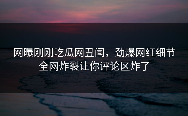 网曝刚刚吃瓜网丑闻，劲爆网红细节全网炸裂让你评论区炸了