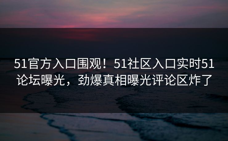 51官方入口围观！51社区入口实时51论坛曝光，劲爆真相曝光评论区炸了