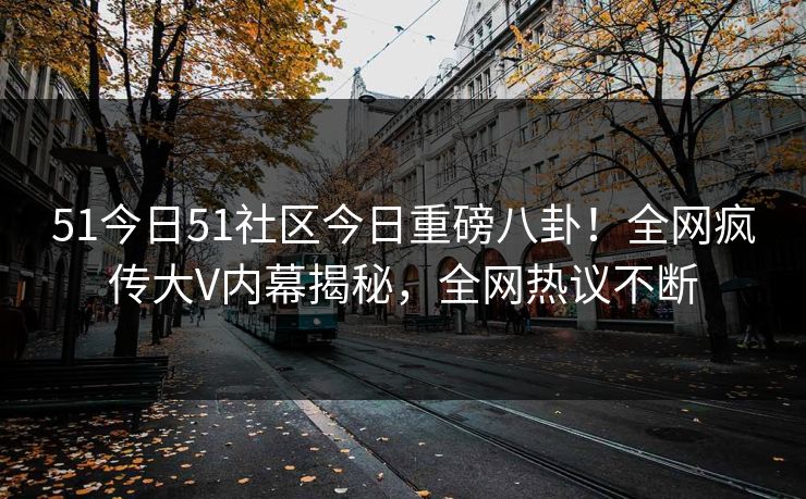 51今日51社区今日重磅八卦！全网疯传大V内幕揭秘，全网热议不断