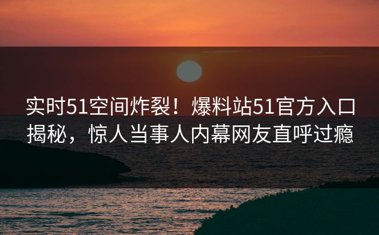 实时51空间炸裂！爆料站51官方入口揭秘，惊人当事人内幕网友直呼过瘾