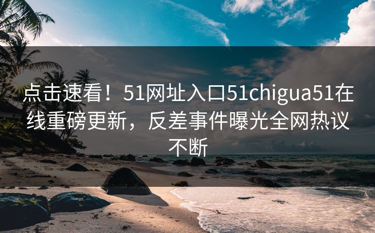 点击速看！51网址入口51chigua51在线重磅更新，反差事件曝光全网热议不断