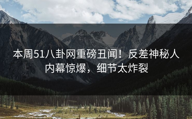 本周51八卦网重磅丑闻！反差神秘人内幕惊爆，细节太炸裂